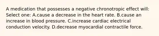 A medication that possesses a negative chronotropic effect will: Select one: A.cause a decrease in the heart rate. B.cause an increase in blood pressure. C.increase cardiac electrical conduction velocity. D.decrease myocardial contractile force.