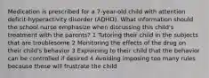 Medication is prescribed for a 7-year-old child with attention deficit-hyperactivity disorder (ADHD). What information should the school nurse emphasize when discussing this child's treatment with the parents? 1 Tutoring their child in the subjects that are troublesome 2 Monitoring the effects of the drug on their child's behavior 3 Explaining to their child that the behavior can be controlled if desired 4 Avoiding imposing too many rules because these will frustrate the child