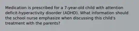 Medication is prescribed for a 7-year-old child with attention deficit-hyperactivity disorder (ADHD). What information should the school nurse emphasize when discussing this child's treatment with the parents?