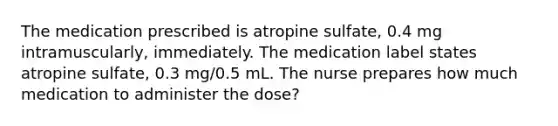 The medication prescribed is atropine sulfate, 0.4 mg intramuscularly, immediately. The medication label states atropine sulfate, 0.3 mg/0.5 mL. The nurse prepares how much medication to administer the dose?