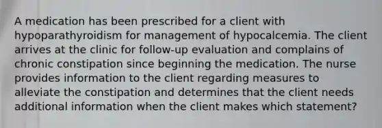 A medication has been prescribed for a client with hypoparathyroidism for management of hypocalcemia. The client arrives at the clinic for follow-up evaluation and complains of chronic constipation since beginning the medication. The nurse provides information to the client regarding measures to alleviate the constipation and determines that the client needs additional information when the client makes which statement?