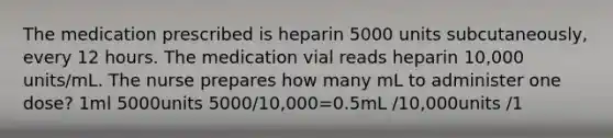 The medication prescribed is heparin 5000 units subcutaneously, every 12 hours. The medication vial reads heparin 10,000 units/mL. The nurse prepares how many mL to administer one dose? 1ml 5000units 5000/10,000=0.5mL /10,000units /1