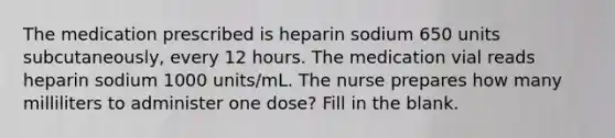 The medication prescribed is heparin sodium 650 units subcutaneously, every 12 hours. The medication vial reads heparin sodium 1000 units/mL. The nurse prepares how many milliliters to administer one dose? Fill in the blank.