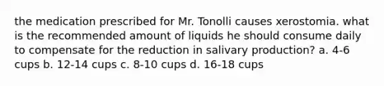 the medication prescribed for Mr. Tonolli causes xerostomia. what is the recommended amount of liquids he should consume daily to compensate for the reduction in salivary production? a. 4-6 cups b. 12-14 cups c. 8-10 cups d. 16-18 cups