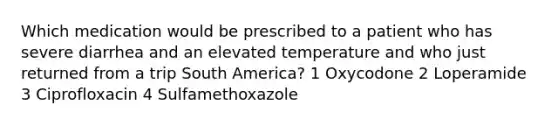 Which medication would be prescribed to a patient who has severe diarrhea and an elevated temperature and who just returned from a trip South America? 1 Oxycodone 2 Loperamide 3 Ciprofloxacin 4 Sulfamethoxazole