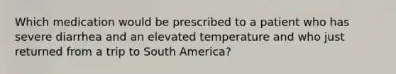 Which medication would be prescribed to a patient who has severe diarrhea and an elevated temperature and who just returned from a trip to South America?