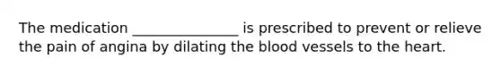 The medication _______________ is prescribed to prevent or relieve the pain of angina by dilating the blood vessels to the heart.