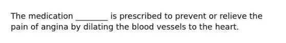 The medication ________ is prescribed to prevent or relieve the pain of angina by dilating the blood vessels to the heart.