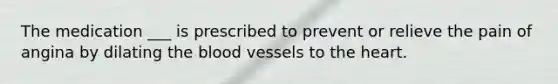 The medication ___ is prescribed to prevent or relieve the pain of angina by dilating the blood vessels to the heart.