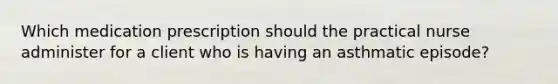 Which medication prescription should the practical nurse administer for a client who is having an asthmatic episode?