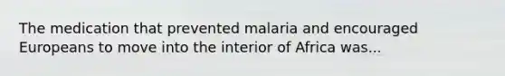 The medication that prevented malaria and encouraged Europeans to move into the interior of Africa was...