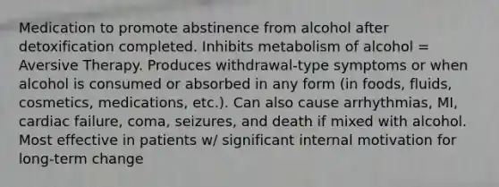 Medication to promote abstinence from alcohol after detoxification completed. Inhibits metabolism of alcohol = Aversive Therapy. Produces withdrawal-type symptoms or when alcohol is consumed or absorbed in any form (in foods, fluids, cosmetics, medications, etc.). Can also cause arrhythmias, MI, cardiac failure, coma, seizures, and death if mixed with alcohol. Most effective in patients w/ significant internal motivation for long-term change