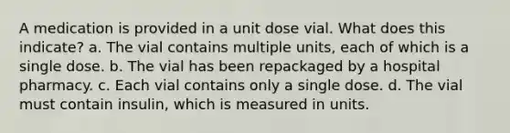 A medication is provided in a unit dose vial. What does this indicate? a. The vial contains multiple units, each of which is a single dose. b. The vial has been repackaged by a hospital pharmacy. c. Each vial contains only a single dose. d. The vial must contain insulin, which is measured in units.