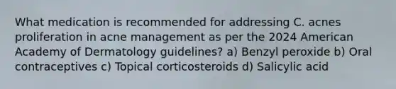 What medication is recommended for addressing C. acnes proliferation in acne management as per the 2024 American Academy of Dermatology guidelines? a) Benzyl peroxide b) Oral contraceptives c) Topical corticosteroids d) Salicylic acid