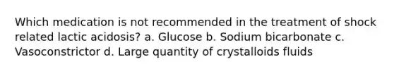 Which medication is not recommended in the treatment of shock related lactic acidosis? a. Glucose b. Sodium bicarbonate c. Vasoconstrictor d. Large quantity of crystalloids fluids