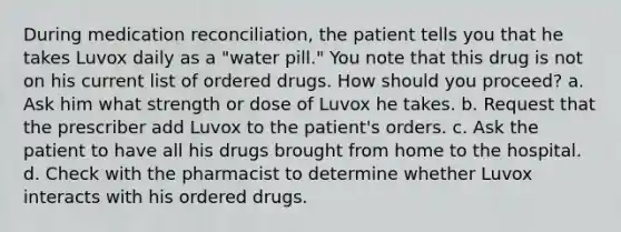 During medication reconciliation, the patient tells you that he takes Luvox daily as a "water pill." You note that this drug is not on his current list of ordered drugs. How should you proceed? a. Ask him what strength or dose of Luvox he takes. b. Request that the prescriber add Luvox to the patient's orders. c. Ask the patient to have all his drugs brought from home to the hospital. d. Check with the pharmacist to determine whether Luvox interacts with his ordered drugs.