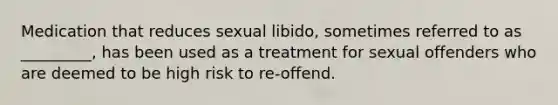 Medication that reduces sexual libido, sometimes referred to as _________, has been used as a treatment for sexual offenders who are deemed to be high risk to re-offend.