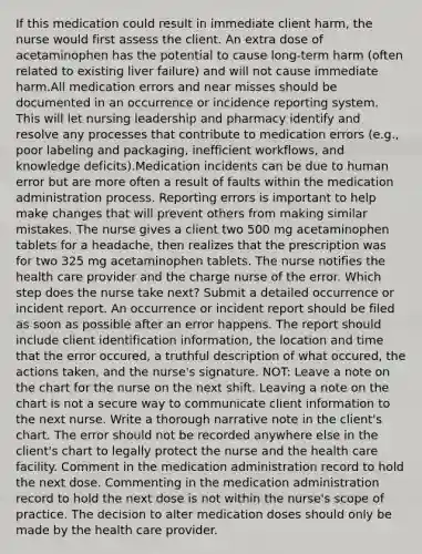 If this medication could result in immediate client harm, the nurse would first assess the client. An extra dose of acetaminophen has the potential to cause long-term harm (often related to existing liver failure) and will not cause immediate harm.All medication errors and near misses should be documented in an occurrence or incidence reporting system. This will let nursing leadership and pharmacy identify and resolve any processes that contribute to medication errors (e.g., poor labeling and packaging, inefficient workflows, and knowledge deficits).Medication incidents can be due to human error but are more often a result of faults within the medication administration process. Reporting errors is important to help make changes that will prevent others from making similar mistakes. The nurse gives a client two 500 mg acetaminophen tablets for a headache, then realizes that the prescription was for two 325 mg acetaminophen tablets. The nurse notifies the health care provider and the charge nurse of the error. Which step does the nurse take next? Submit a detailed occurrence or incident report. An occurrence or incident report should be filed as soon as possible after an error happens. The report should include client identification information, the location and time that the error occured, a truthful description of what occured, the actions taken, and the nurse's signature. NOT: Leave a note on the chart for the nurse on the next shift. Leaving a note on the chart is not a secure way to communicate client information to the next nurse. Write a thorough narrative note in the client's chart. The error should not be recorded anywhere else in the client's chart to legally protect the nurse and the health care facility. Comment in the medication administration record to hold the next dose. Commenting in the medication administration record to hold the next dose is not within the nurse's scope of practice. The decision to alter medication doses should only be made by the health care provider.