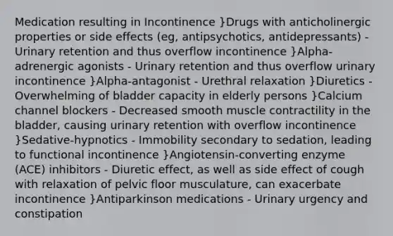 Medication resulting in Incontinence }Drugs with anticholinergic properties or side effects (eg, antipsychotics, antidepressants) - Urinary retention and thus overflow incontinence }Alpha-adrenergic agonists - Urinary retention and thus overflow urinary incontinence }Alpha-antagonist - Urethral relaxation }Diuretics - Overwhelming of bladder capacity in elderly persons }Calcium channel blockers - Decreased smooth muscle contractility in the bladder, causing urinary retention with overflow incontinence }Sedative-hypnotics - Immobility secondary to sedation, leading to functional incontinence }Angiotensin-converting enzyme (ACE) inhibitors - Diuretic effect, as well as side effect of cough with relaxation of pelvic floor musculature, can exacerbate incontinence }Antiparkinson medications - Urinary urgency and constipation