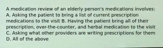 A medication review of an elderly person's medications involves: A. Asking the patient to bring a list of current prescription medications to the visit B. Having the patient bring all of their prescription, over-the-counter, and herbal medication to the visit C. Asking what other providers are writing prescriptions for them D. All of the above