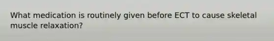 What medication is routinely given before ECT to cause skeletal muscle relaxation?