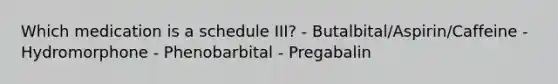 Which medication is a schedule III? - Butalbital/Aspirin/Caffeine - Hydromorphone - Phenobarbital - Pregabalin