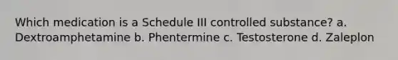 Which medication is a Schedule III controlled substance? a. Dextroamphetamine b. Phentermine c. Testosterone d. Zaleplon