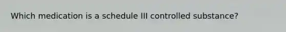 Which medication is a schedule III controlled substance?