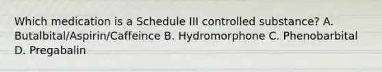 Which medication is a Schedule III controlled substance? A. Butalbital/Aspirin/Caffeince B. Hydromorphone C. Phenobarbital D. Pregabalin