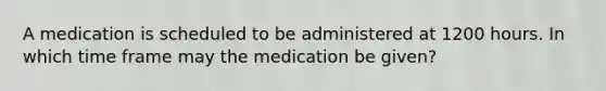 A medication is scheduled to be administered at 1200 hours. In which time frame may the medication be given?