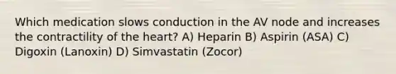 Which medication slows conduction in the AV node and increases the contractility of the heart? A) Heparin B) Aspirin (ASA) C) Digoxin (Lanoxin) D) Simvastatin (Zocor)