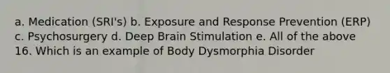 a. Medication (SRI's) b. Exposure and Response Prevention (ERP) c. Psychosurgery d. Deep Brain Stimulation e. All of the above 16. Which is an example of Body Dysmorphia Disorder