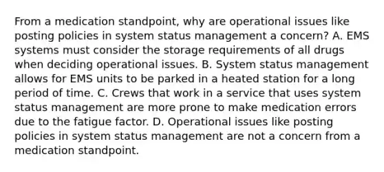 From a medication​ standpoint, why are operational issues like posting policies in system status management a​ concern? A. EMS systems must consider the storage requirements of all drugs when deciding operational issues. B. System status management allows for EMS units to be parked in a heated station for a long period of time. C. Crews that work in a service that uses system status management are more prone to make medication errors due to the fatigue factor. D. Operational issues like posting policies in system status management are not a concern from a medication standpoint.