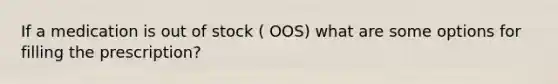 If a medication is out of stock ( OOS) what are some options for filling the prescription?