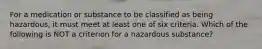 For a medication or substance to be classified as being hazardous, it must meet at least one of six criteria. Which of the following is NOT a criterion for a hazardous substance?