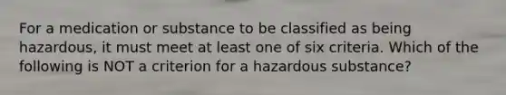 For a medication or substance to be classified as being hazardous, it must meet at least one of six criteria. Which of the following is NOT a criterion for a hazardous substance?