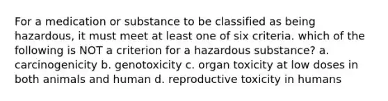 For a medication or substance to be classified as being hazardous, it must meet at least one of six criteria. which of the following is NOT a criterion for a hazardous substance? a. carcinogenicity b. genotoxicity c. organ toxicity at low doses in both animals and human d. reproductive toxicity in humans