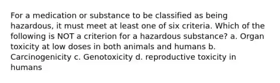 For a medication or substance to be classified as being hazardous, it must meet at least one of six criteria. Which of the following is NOT a criterion for a hazardous substance? a. Organ toxicity at low doses in both animals and humans b. Carcinogenicity c. Genotoxicity d. reproductive toxicity in humans