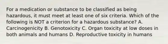 For a medication or substance to be classified as being hazardous, it must meet at least one of six criteria. Which of the following is NOT a criterion for a hazardous substance? A. Carcinogenicity B. Genotoxicity C. Organ toxicity at low doses in both animals and humans D. Reproductive toxicity in humans