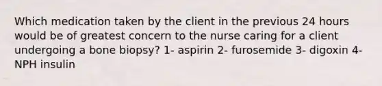 Which medication taken by the client in the previous 24 hours would be of greatest concern to the nurse caring for a client undergoing a bone biopsy? 1- aspirin 2- furosemide 3- digoxin 4- NPH insulin