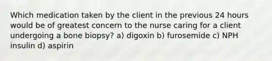 Which medication taken by the client in the previous 24 hours would be of greatest concern to the nurse caring for a client undergoing a bone biopsy? a) digoxin b) furosemide c) NPH insulin d) aspirin