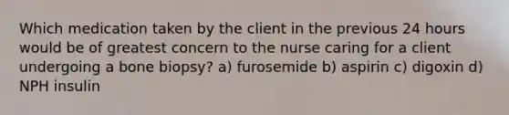 Which medication taken by the client in the previous 24 hours would be of greatest concern to the nurse caring for a client undergoing a bone biopsy? a) furosemide b) aspirin c) digoxin d) NPH insulin