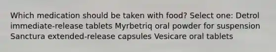 Which medication should be taken with food? Select one: Detrol immediate-release tablets Myrbetriq oral powder for suspension Sanctura extended-release capsules Vesicare oral tablets