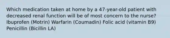 Which medication taken at home by a 47-year-old patient with decreased renal function will be of most concern to the nurse? Ibuprofen (Motrin) Warfarin (Coumadin) Folic acid (vitamin B9) Penicillin (Bicillin LA)