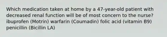 Which medication taken at home by a 47-year-old patient with decreased renal function will be of most concern to the nurse? ibuprofen (Motrin) warfarin (Coumadin) folic acid (vitamin B9) penicillin (Bicillin LA)