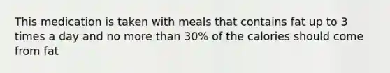 This medication is taken with meals that contains fat up to 3 times a day and no more than 30% of the calories should come from fat