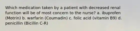 Which medication taken by a patient with decreased renal function will be of most concern to the nurse? a. ibuprofen (Motrin) b. warfarin (Coumadin) c. folic acid (vitamin B9) d. penicillin (Bicillin C-R)