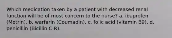 Which medication taken by a patient with decreased renal function will be of most concern to the nurse? a. ibuprofen (Motrin). b. warfarin (Coumadin). c. folic acid (vitamin B9). d. penicillin (Bicillin C-R).