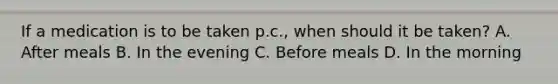 If a medication is to be taken p.c., when should it be taken? A. After meals B. In the evening C. Before meals D. In the morning