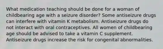 What medication teaching should be done for a woman of childbearing age with a seizure disorder? Some antiseizure drugs can interfere with vitamin K metabolism. Antiseizure drugs do not interact with oral contraceptives. All women of childbearing age should be advised to take a vitamin C supplement. Antiseizure drugs increase the risk for congenital abnormalities.